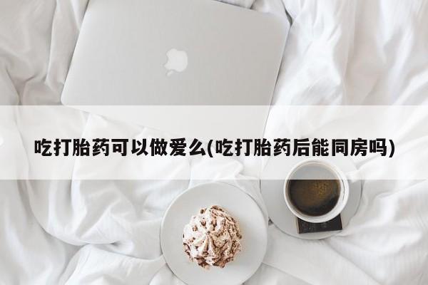 私下卖打胎药的联系方式，吃打胎药可以做爱么(吃打胎药后能同房吗)