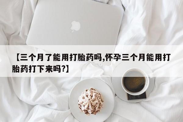 私下卖打胎药的联系方式，【三个月了能用打胎药吗,怀孕三个月能用打胎药打下来吗?】