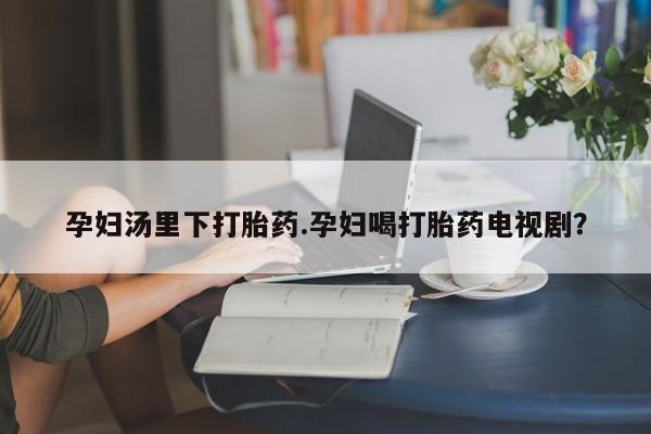 私下卖打胎药的联系方式，孕妇汤里下打胎药.孕妇喝打胎药电视剧？