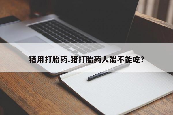 私下卖打胎药的联系方式，猪用打胎药.猪打胎药人能不能吃？