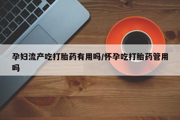 私下卖打胎药的联系方式，孕妇流产吃打胎药有用吗/怀孕吃打胎药管用吗