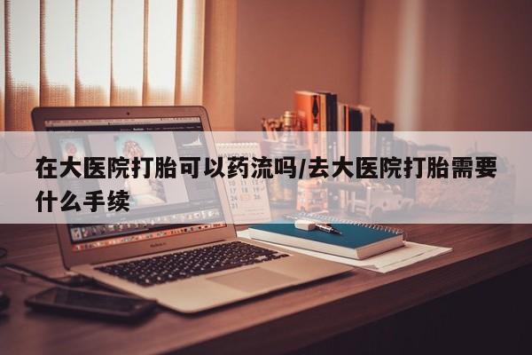 私下卖打胎药的联系方式，在大医院打胎可以药流吗/去大医院打胎需要什么手续