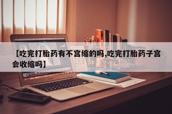 私下卖打胎药的联系方式，【吃完打胎药有不宫缩的吗,吃完打胎药子宫会收缩吗】