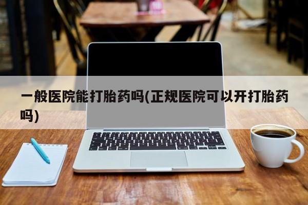 私下卖打胎药的联系方式，一般医院能打胎药吗(正规医院可以开打胎药吗)