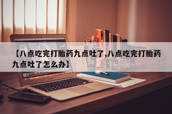 私下卖打胎药的联系方式，【八点吃完打胎药九点吐了,八点吃完打胎药九点吐了怎么办】