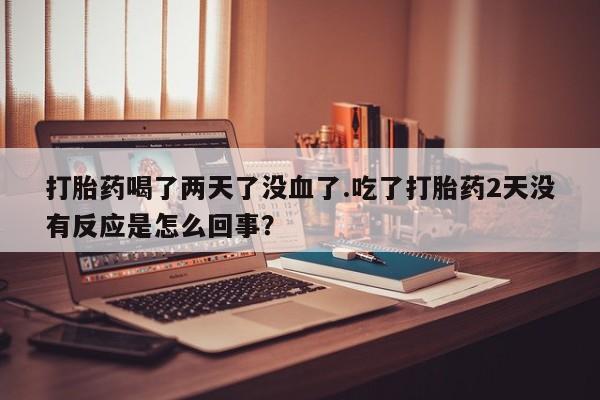 私下卖打胎药的联系方式，打胎药喝了两天了没血了.吃了打胎药2天没有反应是怎么回事？