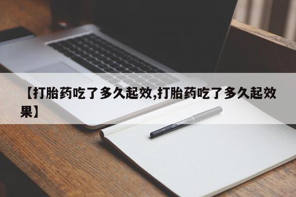 私下卖打胎药的联系方式，【打胎药吃了多久起效,打胎药吃了多久起效果】