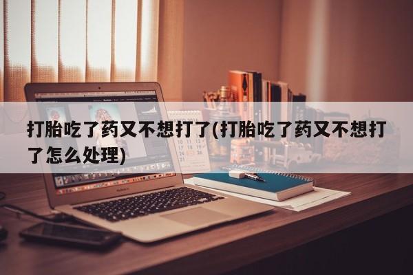 私下卖打胎药的联系方式，打胎吃了药又不想打了(打胎吃了药又不想打了怎么处理)