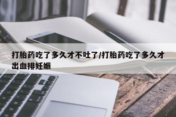 私下卖打胎药的联系方式，打胎药吃了多久才不吐了/打胎药吃了多久才出血排妊娠