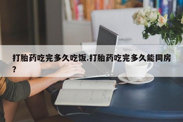 私下卖打胎药的联系方式，打胎药吃完多久吃饭.打胎药吃完多久能同房？
