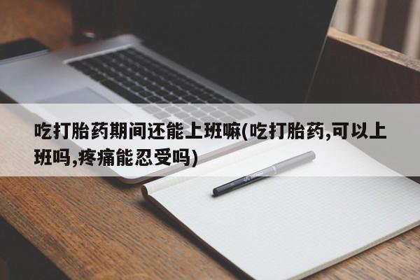 私下卖打胎药的联系方式，吃打胎药期间还能上班嘛(吃打胎药,可以上班吗,疼痛能忍受吗)