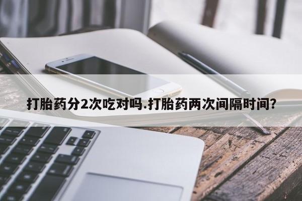 私下卖打胎药的联系方式，打胎药分2次吃对吗.打胎药两次间隔时间？