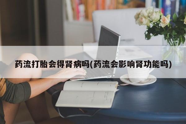 私下卖打胎药的联系方式，药流打胎会得肾病吗(药流会影响肾功能吗)