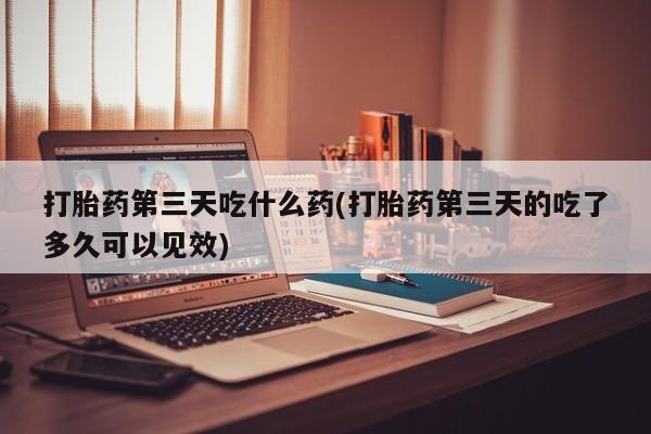 私下卖打胎药的联系方式，打胎药第三天吃什么药(打胎药第三天的吃了多久可以见效)