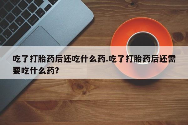 私下卖打胎药的联系方式，吃了打胎药后还吃什么药.吃了打胎药后还需要吃什么药？