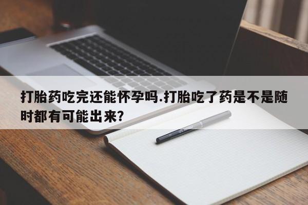 私下卖打胎药的联系方式，打胎药吃完还能怀孕吗.打胎吃了药是不是随时都有可能出来？
