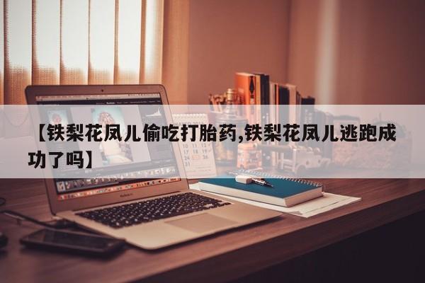私下卖打胎药的联系方式，【铁梨花凤儿偷吃打胎药,铁梨花凤儿逃跑成功了吗】