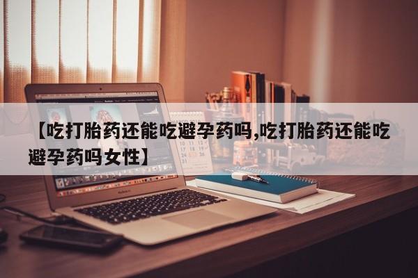 私下卖打胎药的联系方式，【吃打胎药还能吃避孕药吗,吃打胎药还能吃避孕药吗女性】