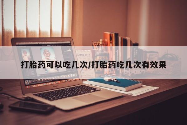 私下卖打胎药的联系方式，打胎药可以吃几次/打胎药吃几次有效果