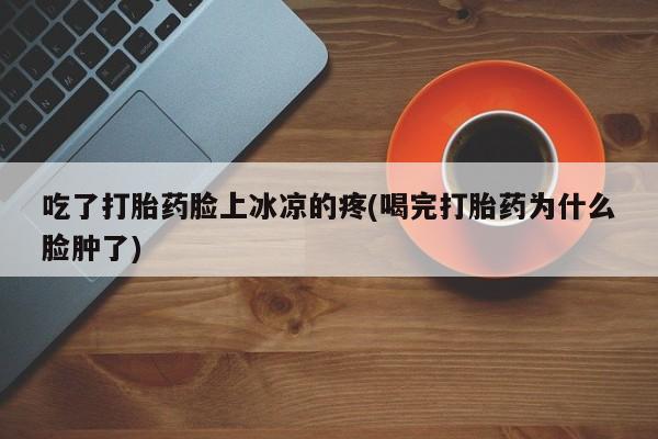 私下卖打胎药的联系方式，吃了打胎药脸上冰凉的疼(喝完打胎药为什么脸肿了)