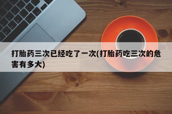 私下卖打胎药的联系方式，打胎药三次已经吃了一次(打胎药吃三次的危害有多大)