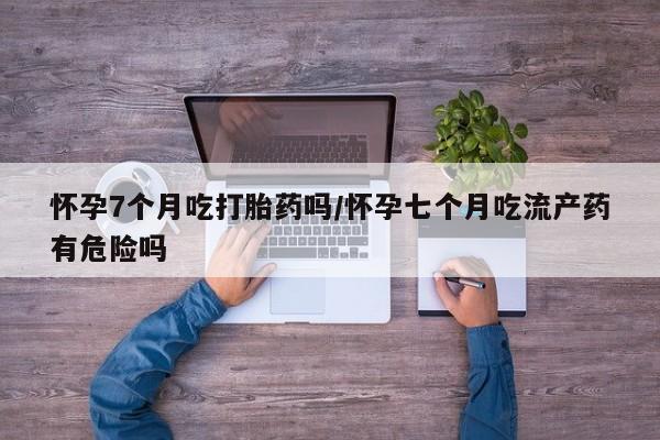 私下卖打胎药的联系方式，怀孕7个月吃打胎药吗/怀孕七个月吃流产药有危险吗