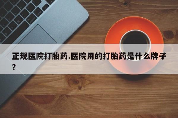 私下卖打胎药的联系方式，正规医院打胎药.医院用的打胎药是什么牌子？