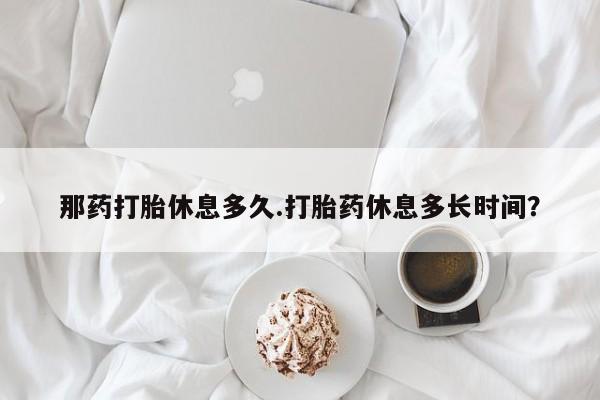 私下卖打胎药的联系方式，那药打胎休息多久.打胎药休息多长时间？