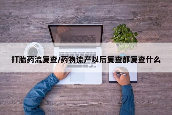 私下卖打胎药的联系方式，打胎药流复查/药物流产以后复查都复查什么
