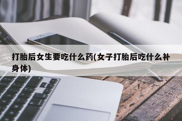私下卖打胎药的联系方式，打胎后女生要吃什么药(女子打胎后吃什么补身体)