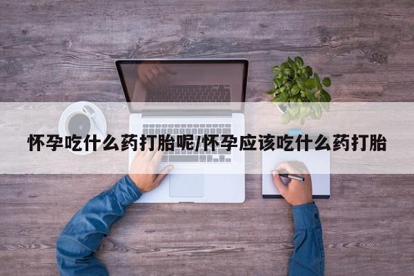 私下卖打胎药的联系方式，怀孕吃什么药打胎呢/怀孕应该吃什么药打胎