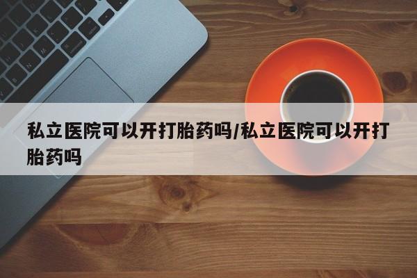 私下卖打胎药的联系方式，私立医院可以开打胎药吗/私立医院可以开打胎药吗