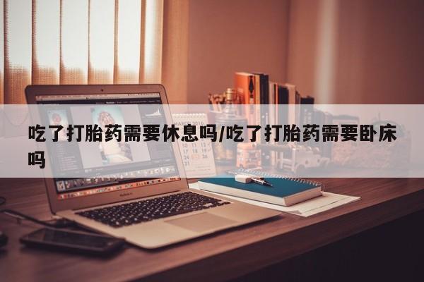 私下卖打胎药的联系方式，吃了打胎药需要休息吗/吃了打胎药需要卧床吗
