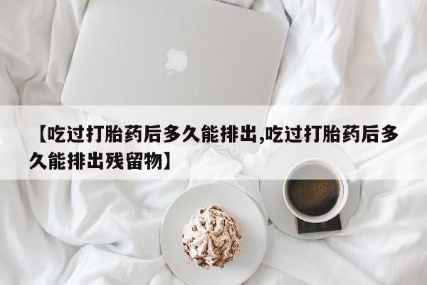 私下卖打胎药的联系方式，【吃过打胎药后多久能排出,吃过打胎药后多久能排出残留物】