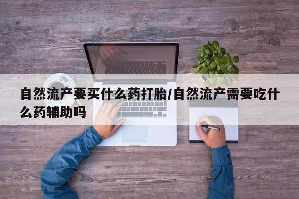 私下卖打胎药的联系方式，自然流产要买什么药打胎/自然流产需要吃什么药辅助吗
