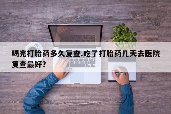 私下卖打胎药的联系方式，喝完打胎药多久复查.吃了打胎药几天去医院复查最好？