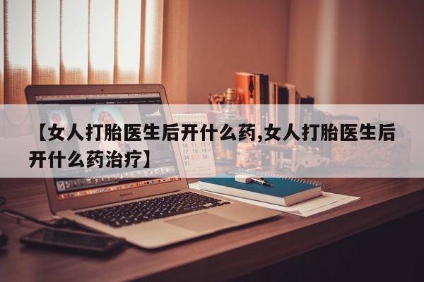 私下卖打胎药的联系方式，【女人打胎医生后开什么药,女人打胎医生后开什么药治疗】