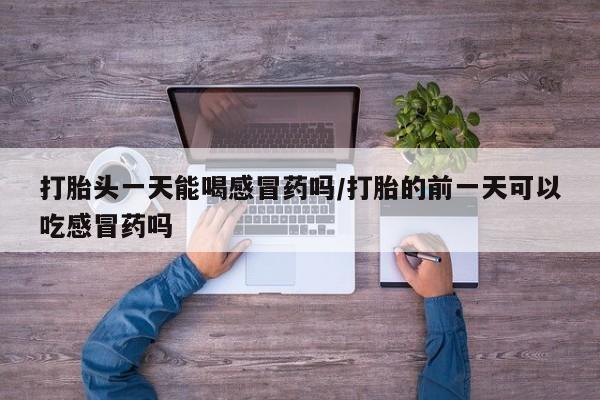 私下卖打胎药的联系方式，打胎头一天能喝感冒药吗/打胎的前一天可以吃感冒药吗
