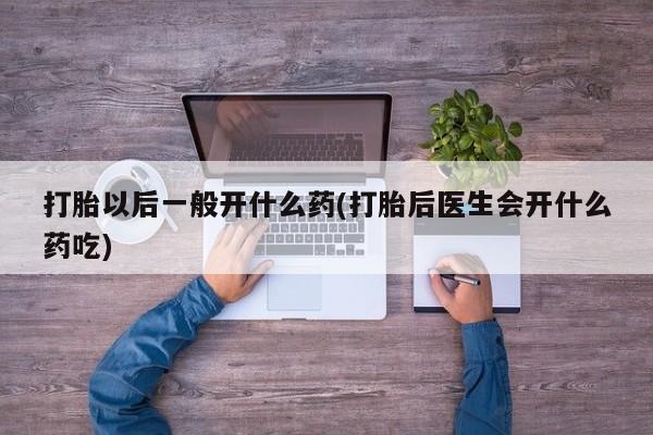 私下卖打胎药的联系方式，打胎以后一般开什么药(打胎后医生会开什么药吃)