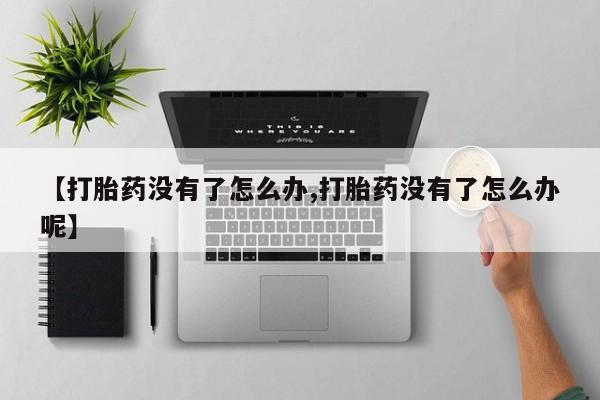 私下卖打胎药的联系方式，【打胎药没有了怎么办,打胎药没有了怎么办呢】