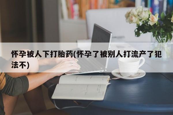 私下卖打胎药的联系方式，怀孕被人下打胎药(怀孕了被别人打流产了犯法不)