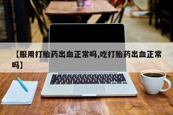 私下卖打胎药的联系方式，【服用打胎药出血正常吗,吃打胎药出血正常吗】