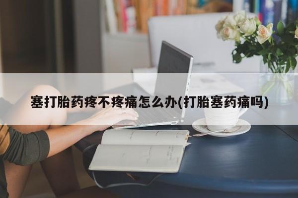 私下卖打胎药的联系方式，塞打胎药疼不疼痛怎么办(打胎塞药痛吗)