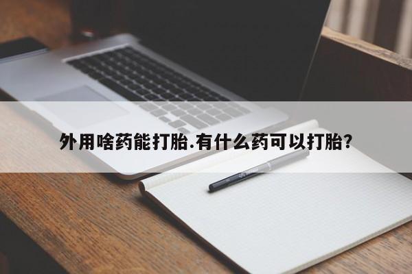 私下卖打胎药的联系方式，外用啥药能打胎.有什么药可以打胎？