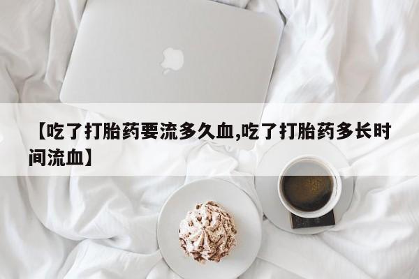 私下卖打胎药的联系方式，【吃了打胎药要流多久血,吃了打胎药多长时间流血】