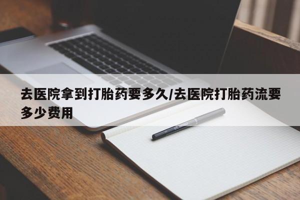 私下卖打胎药的联系方式，去医院拿到打胎药要多久/去医院打胎药流要多少费用