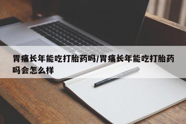 私下卖打胎药的联系方式，胃痛长年能吃打胎药吗/胃痛长年能吃打胎药吗会怎么样