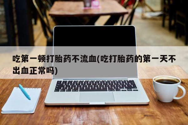 私下卖打胎药的联系方式，吃第一顿打胎药不流血(吃打胎药的第一天不出血正常吗)