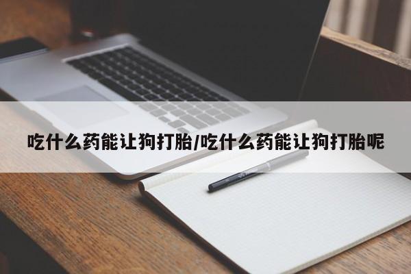 私下卖打胎药的联系方式，吃什么药能让狗打胎/吃什么药能让狗打胎呢