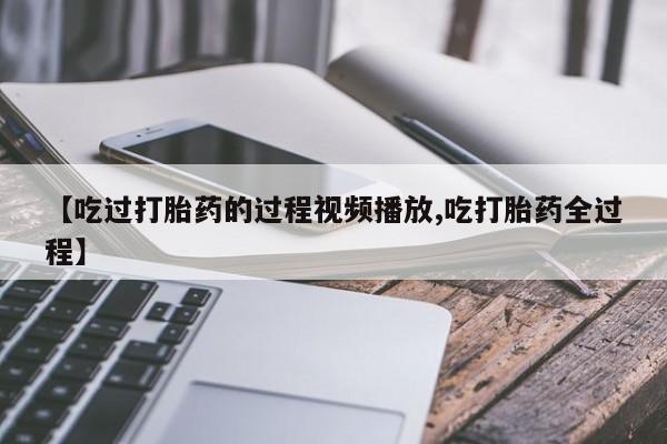 私下卖打胎药的联系方式，【吃过打胎药的过程视频播放,吃打胎药全过程】